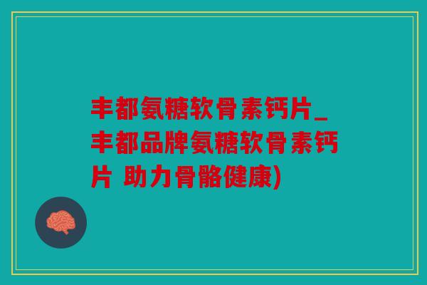 丰都氨糖软骨素钙片_丰都品牌氨糖软骨素钙片 助力骨骼健康)