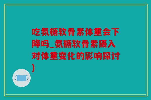 吃氨糖软骨素体重会下降吗_氨糖软骨素摄入对体重变化的影响探讨)