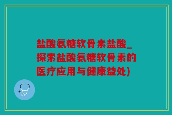 盐酸氨糖软骨素盐酸_探索盐酸氨糖软骨素的医疗应用与健康益处)