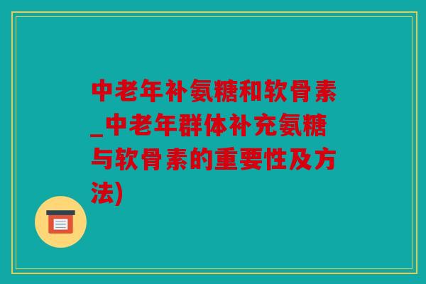 中老年补氨糖和软骨素_中老年群体补充氨糖与软骨素的重要性及方法)