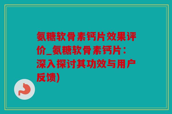 氨糖软骨素钙片效果评价_氨糖软骨素钙片：深入探讨其功效与用户反馈)