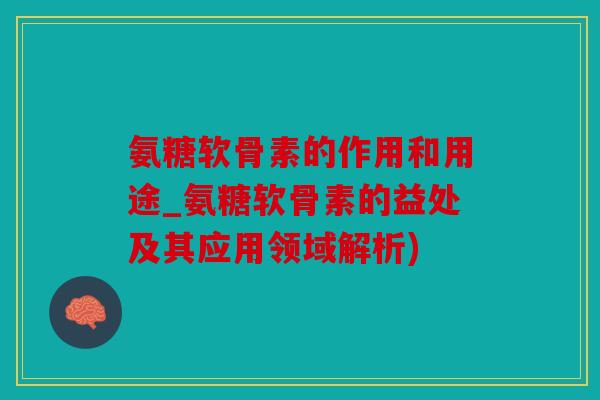 氨糖软骨素的作用和用途_氨糖软骨素的益处及其应用领域解析)
