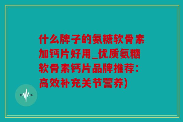 什么牌子的氨糖软骨素加钙片好用_优质氨糖软骨素钙片品牌推荐:高效补充关节营养) 什么牌子的氨糖软骨素加钙片好用_优质氨糖软骨素钙片品牌推荐:高效补充关节营养)