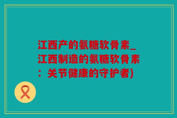 江西产的氨糖软骨素_江西制造的氨糖软骨素：关节健康的守护者)
