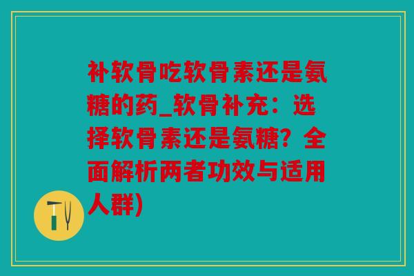 补软骨吃软骨素还是氨糖的药_软骨补充：选择软骨素还是氨糖？全面解析两者功效与适用人群)