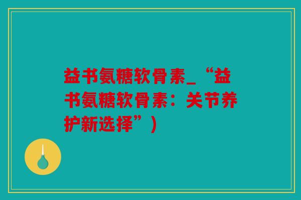 益书氨糖软骨素_“益书氨糖软骨素：关节养护新选择”)