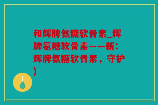 和辉牌氨糖软骨素_辉牌氨糖软骨素——新:辉牌氨糖软骨素,守护) 和辉牌氨糖软骨素_辉牌氨糖软骨素——新:辉牌氨糖软骨素,守护)