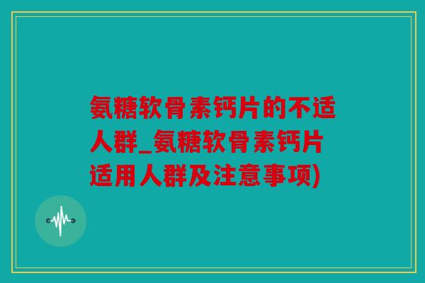 氨糖软骨素钙片的不适人群_氨糖软骨素钙片适用人群及注意事项) 氨糖软骨素钙片的不适人群_氨糖软骨素钙片适用人群及注意事项)