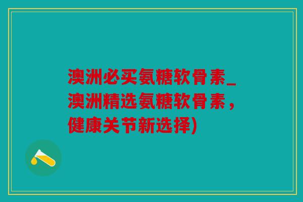 澳洲必买氨糖软骨素_澳洲精选氨糖软骨素,健康关节新选择) 澳洲必买氨糖软骨素_澳洲精选氨糖软骨素,健康关节新选择)