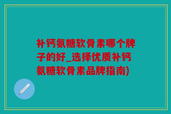 补钙氨糖软骨素哪个牌子的好_选择优质补钙氨糖软骨素品牌指南)
