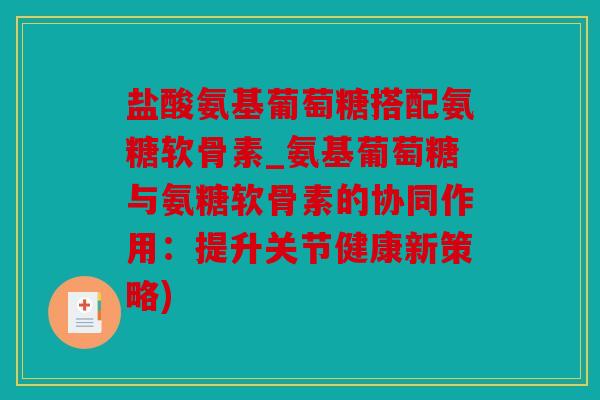 盐酸氨基葡萄糖搭配氨糖软骨素_氨基葡萄糖与氨糖软骨素的协同作用：提升关节健康新策略)