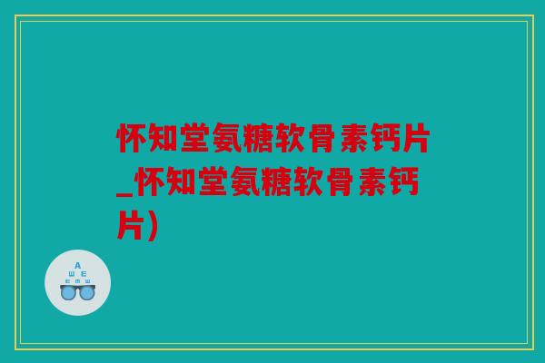 怀知堂氨糖软骨素钙片_怀知堂氨糖软骨素钙片) 怀知堂氨糖软骨素钙片_怀知堂氨糖软骨素钙片)