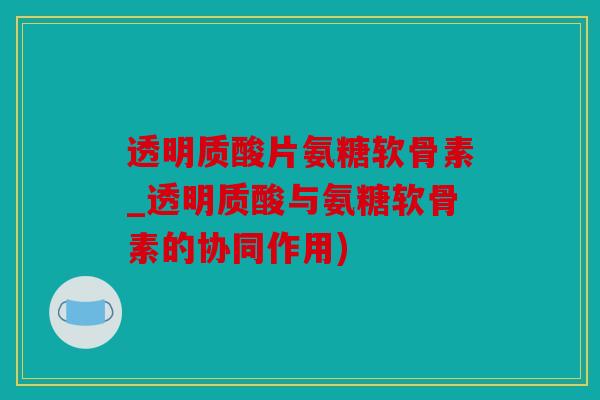 透明质酸片氨糖软骨素_透明质酸与氨糖软骨素的协同作用)