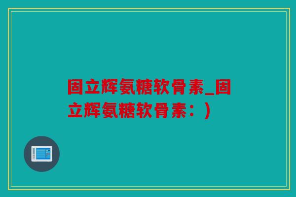 固立辉氨糖软骨素_固立辉氨糖软骨素:) 固立辉氨糖软骨素_固立辉氨糖软骨素:)