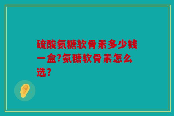 硫酸氨糖软骨素多少钱一盒?氨糖软骨素怎么选? 硫酸氨糖软骨素多少钱一盒?氨糖软骨素怎么选?