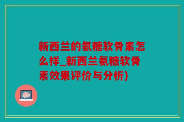 新西兰的氨糖软骨素怎么样_新西兰氨糖软骨素效果评价与分析)