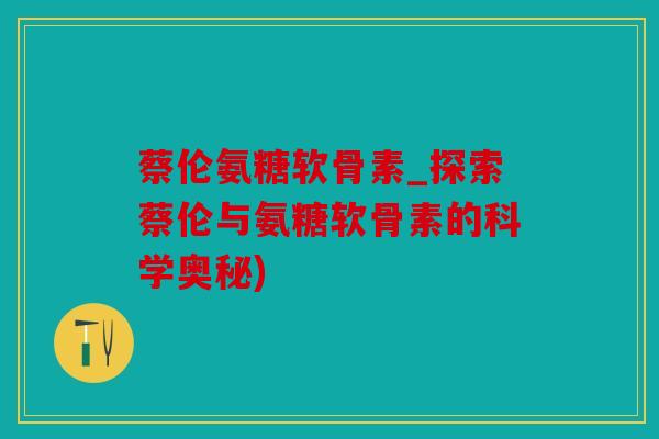 蔡伦氨糖软骨素_探索蔡伦与氨糖软骨素的科学奥秘)