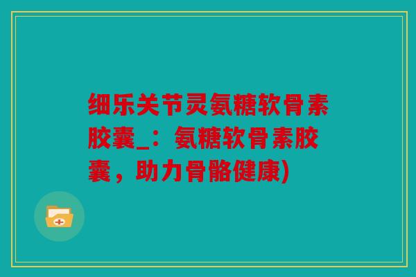细乐关节灵氨糖软骨素胶囊_：氨糖软骨素胶囊，助力骨骼健康)