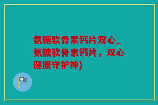氨糖软骨素钙片双心_氨糖软骨素钙片，双心健康守护神)