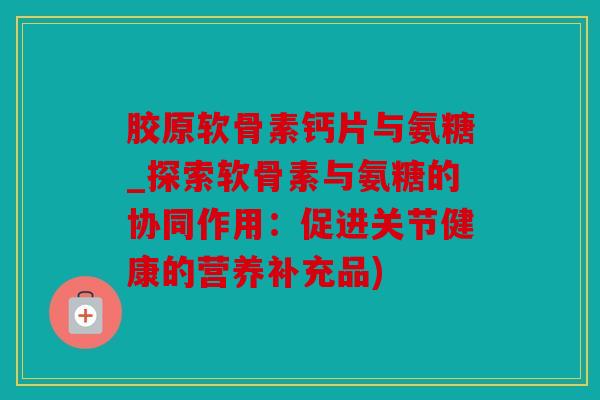 胶原软骨素钙片与氨糖_探索软骨素与氨糖的协同作用:促进关节健康的营养补充品) 胶原软骨素钙片与氨糖_探索软骨素与氨糖的协同作用:促进关节健康的营养补充品)