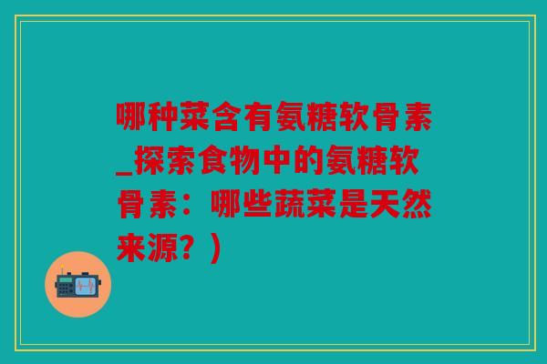 哪种菜含有氨糖软骨素_探索食物中的氨糖软骨素:哪些蔬菜是天然来源?) 哪种菜含有氨糖软骨素_探索食物中的氨糖软骨素:哪些蔬菜是天然来源?)