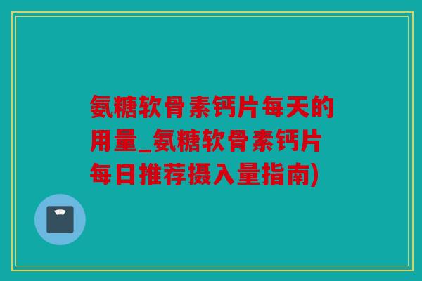 氨糖软骨素钙片每天的用量_氨糖软骨素钙片每日推荐摄入量指南)
