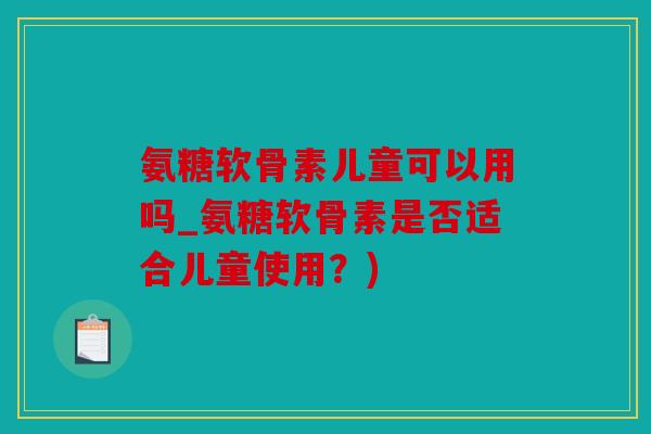 氨糖软骨素儿童可以用吗_氨糖软骨素是否适合儿童使用？)