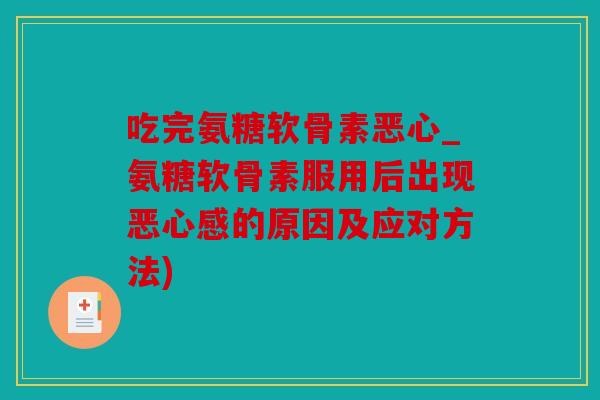 吃完氨糖软骨素恶心_氨糖软骨素服用后出现恶心感的原因及应对方法) 吃完氨糖软骨素恶心_氨糖软骨素服用后出现恶心感的原因及应对方法)