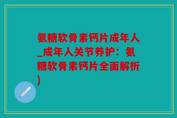 氨糖软骨素钙片成年人_成年人关节养护：氨糖软骨素钙片全面解析)