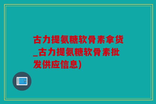 古力提氨糖软骨素拿货_古力提氨糖软骨素批发供应信息) 古力提氨糖软骨素拿货_古力提氨糖软骨素批发供应信息)