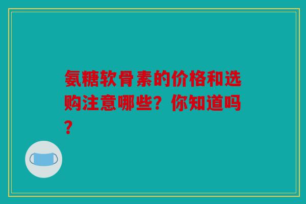 氨糖软骨素的价格和选购注意哪些？你知道吗？