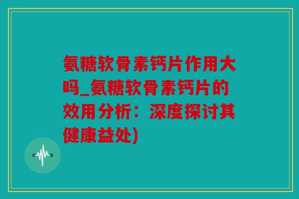 氨糖软骨素钙片作用大吗_氨糖软骨素钙片的效用分析:深度探讨其健康益处) 氨糖软骨素钙片作用大吗_氨糖软骨素钙片的效用分析:深度探讨其健康益处)