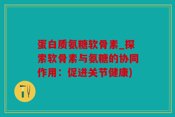 蛋白质氨糖软骨素_探索软骨素与氨糖的协同作用：促进关节健康)