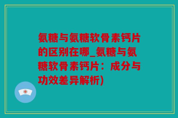 氨糖与氨糖软骨素钙片的区别在哪_氨糖与氨糖软骨素钙片：成分与功效差异解析)