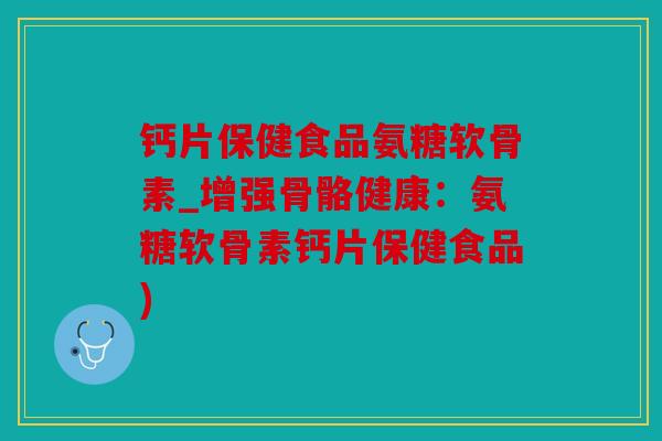 钙片保健食品氨糖软骨素_增强骨骼健康：氨糖软骨素钙片保健食品)
