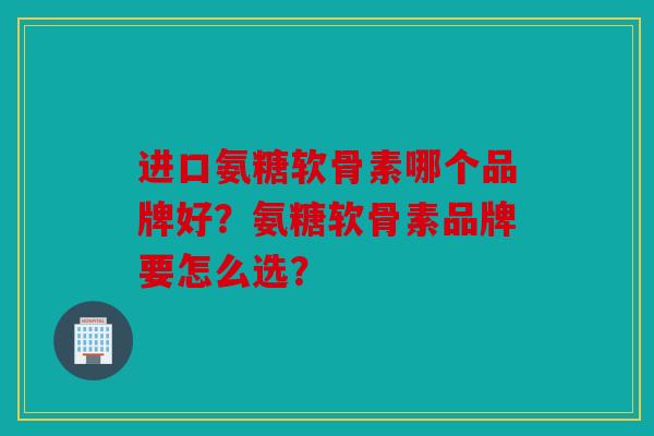 进口氨糖软骨素哪个品牌好?氨糖软骨素品牌要怎么选? 进口氨糖软骨素哪个品牌好?氨糖软骨素品牌要怎么选?
