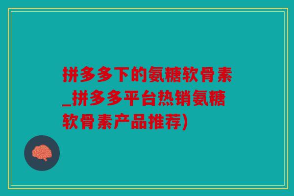 拼多多下的氨糖软骨素_拼多多平台热销氨糖软骨素产品推荐)