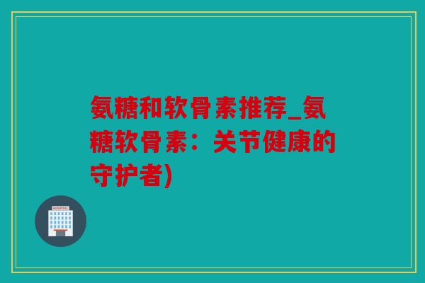 氨糖和软骨素推荐_氨糖软骨素:关节健康的守护者) 氨糖和软骨素推荐_氨糖软骨素:关节健康的守护者)