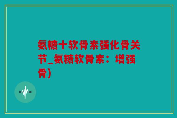 氨糖十软骨素强化骨关节_氨糖软骨素:增强骨) 氨糖十软骨素强化骨关节_氨糖软骨素:增强骨)