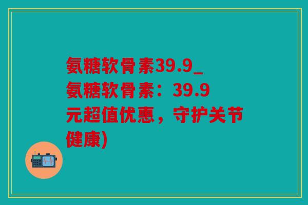 氨糖软骨素39.9_氨糖软骨素：39.9元超值优惠，守护关节健康)