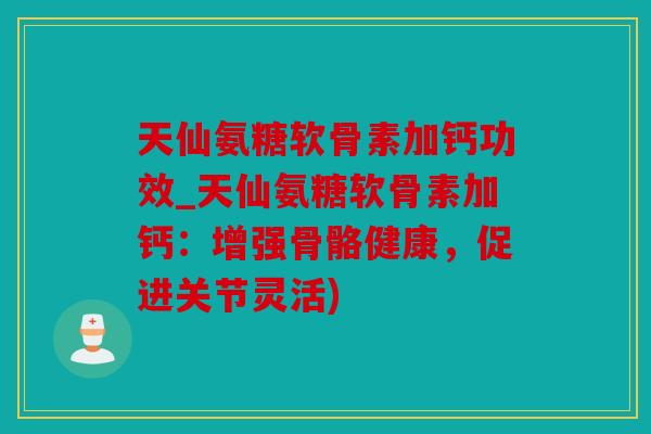 天仙氨糖软骨素加钙功效_天仙氨糖软骨素加钙：增强骨骼健康，促进关节灵活)