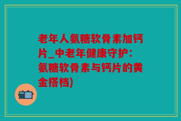 老年人氨糖软骨素加钙片_中老年健康守护:氨糖软骨素与钙片的黄金搭档) 老年人氨糖软骨素加钙片_中老年健康守护:氨糖软骨素与钙片的黄金搭档)
