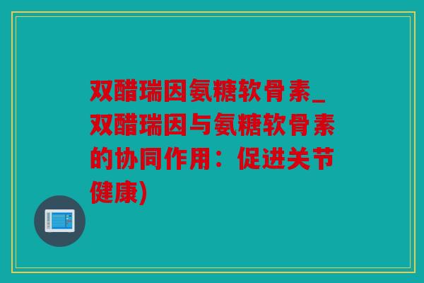 双醋瑞因氨糖软骨素_双醋瑞因与氨糖软骨素的协同作用:促进关节健康) 双醋瑞因氨糖软骨素_双醋瑞因与氨糖软骨素的协同作用:促进关节健康)
