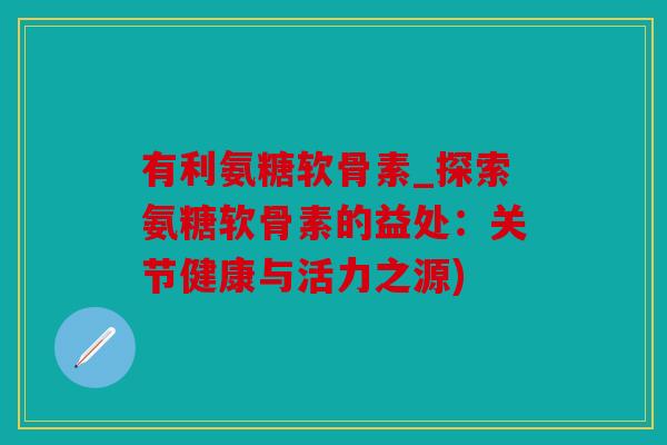 有利氨糖软骨素_探索氨糖软骨素的益处:关节健康与活力之源) 有利氨糖软骨素_探索氨糖软骨素的益处:关节健康与活力之源)