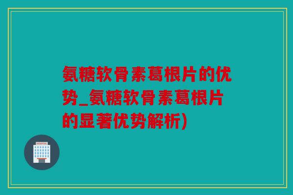氨糖软骨素葛根片的优势_氨糖软骨素葛根片的显著优势解析)