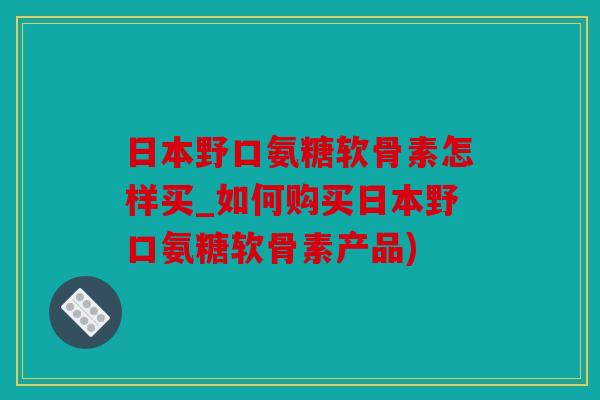 日本野口氨糖软骨素怎样买_如何购买日本野口氨糖软骨素产品) 日本野口氨糖软骨素怎样买_如何购买日本野口氨糖软骨素产品)