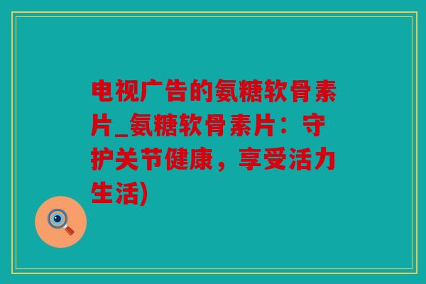 电视广告的氨糖软骨素片_氨糖软骨素片：守护关节健康，享受活力生活)