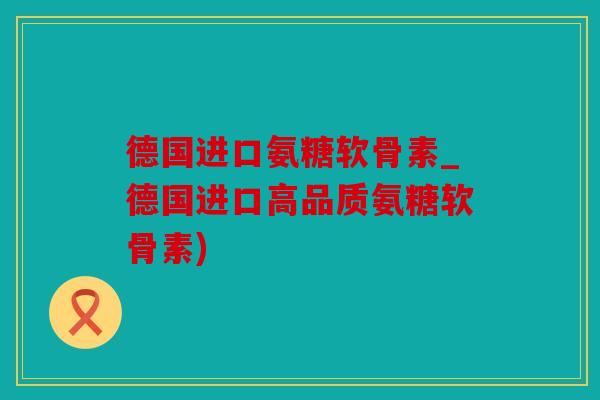 德国进口氨糖软骨素_德国进口高品质氨糖软骨素)