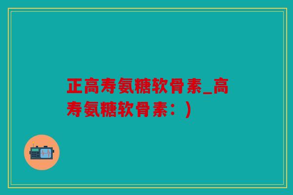 正高寿氨糖软骨素_高寿氨糖软骨素:) 正高寿氨糖软骨素_高寿氨糖软骨素:)