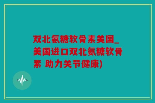 双北氨糖软骨素美国_美国进口双北氨糖软骨素 助力关节健康)